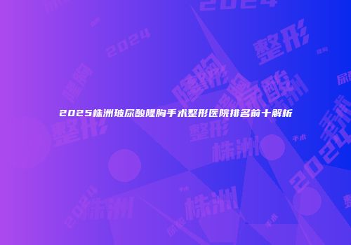 2025株洲玻尿酸隆胸手术整形医院排名前十解析