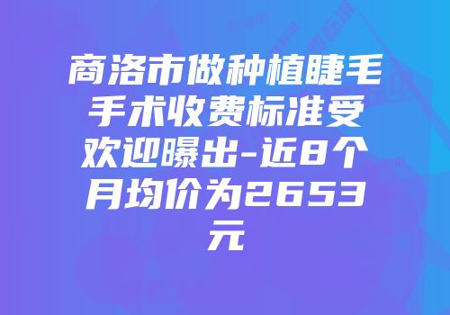 商洛市做种植睫毛手术收费标准受欢迎曝出-近8个月均价为2653元