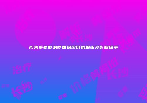 长沙妥塞敏治疗黄褐斑价格解析及影响因素