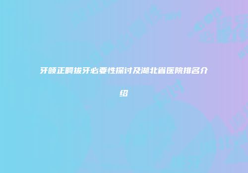 牙颌正畸拔牙必要性探讨及湖北省医院排名介绍