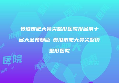 贵港市肥大鼻尖整形医院排名前十名大全预测版-贵港市肥大鼻尖整形整形医院