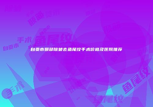 自贡市颞部除皱去鱼尾纹手术价格及医院推荐