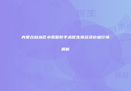 内蒙古自治区小耳整形手术医生排名及价格行情解析