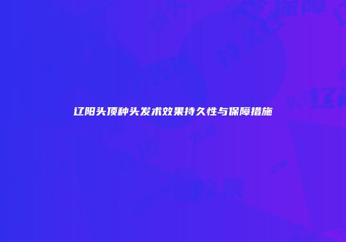 辽阳头顶种头发术效果持久性与保障措施