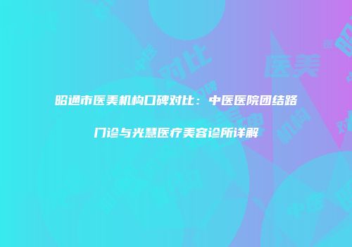 昭通市医美机构口碑对比：中医医院团结路门诊与光慧医疗美容诊所详解