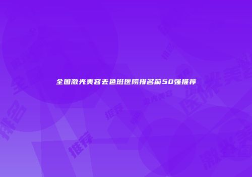 全国激光美容去色斑医院排名前50强推荐