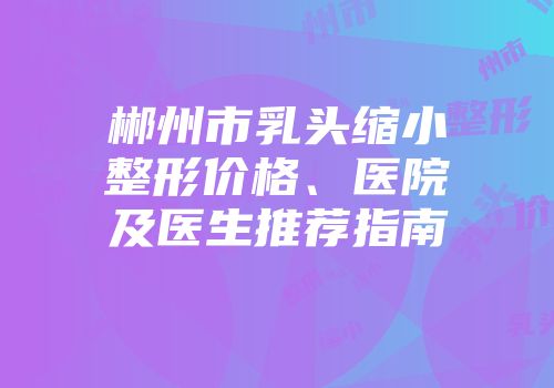 郴州市乳头缩小整形价格、医院及医生推荐指南