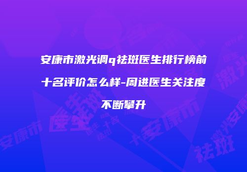 安康市激光调q祛斑医生排行榜前十名评价怎么样-周进医生关注度不断攀升