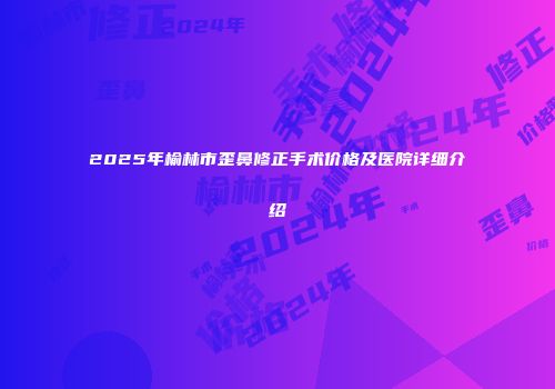 2025年榆林市歪鼻修正手术价格及医院详细介绍