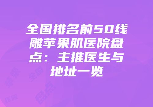全国排名前50线雕苹果肌医院盘点：主推医生与地址一览