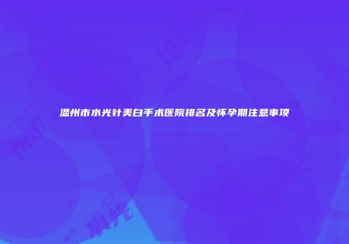 温州市水光针美白手术医院排名及怀孕期注意事项