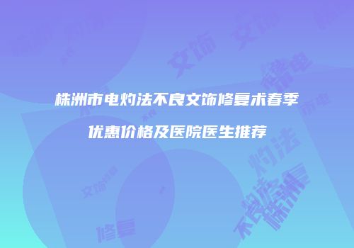 株洲市电灼法不良文饰修复术春季优惠价格及医院医生推荐