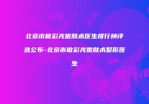 北京市做彩光嫩肤术医生排行榜评选公布-北京市做彩光嫩肤术整形医生
