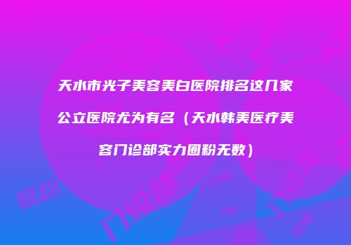 天水市光子美容美白医院排名这几家公立医院尤为有名（天水韩美医疗美容门诊部实力圈粉无数）