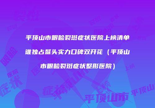 平顶山市眼睑裂斑症状医院上榜清单谁独占鳌头实力口碑双开花（平顶山市眼睑裂斑症状整形医院）