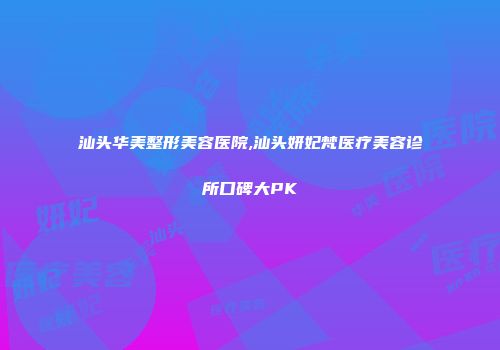 汕头华美整形美容医院,汕头妍妃梵医疗美容诊所口碑大PK