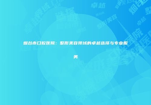 烟台市口腔医院：整形美容领域的卓越选择与专业服务