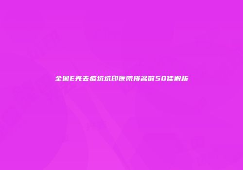 全国E光去痘坑坑印医院排名前50佳解析
