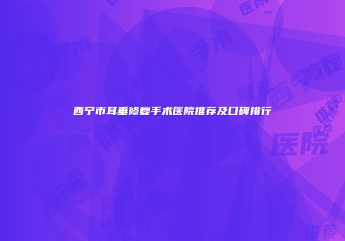 西宁市耳垂修复手术医院推荐及口碑排行