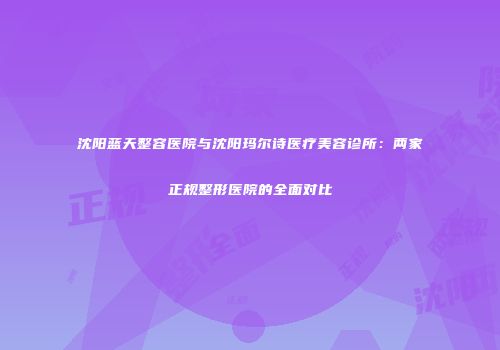 沈阳蓝天整容医院与沈阳玛尔诗医疗美容诊所：两家正规整形医院的全面对比