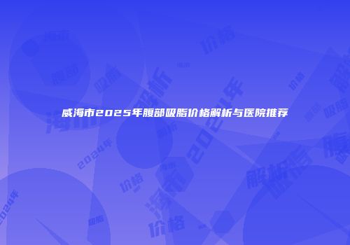 威海市2025年腹部吸脂价格解析与医院推荐