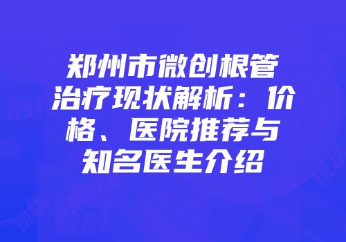 郑州市微创根管治疗现状解析：价格、医院推荐与知名医生介绍