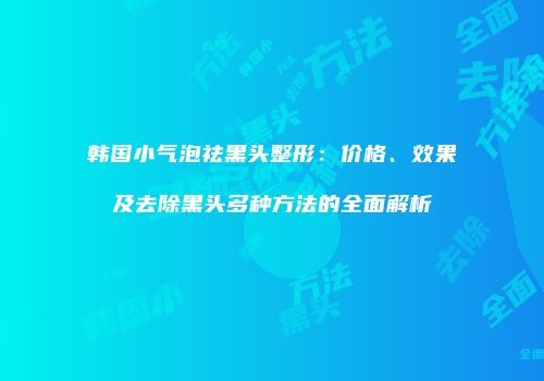 韩国小气泡祛黑头整形：价格、效果及去除黑头多种方法的全面解析