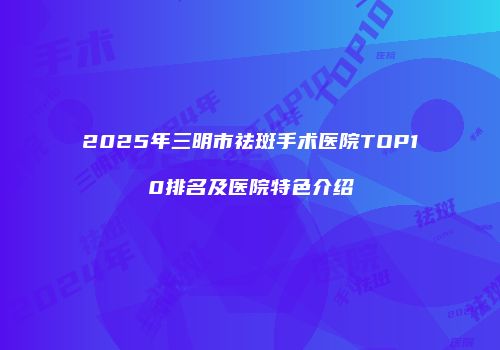 2025年三明市祛斑手术医院TOP10排名及医院特色介绍