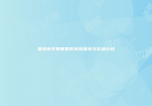 淮安市牙颚骨整形医院推荐与价格比较
