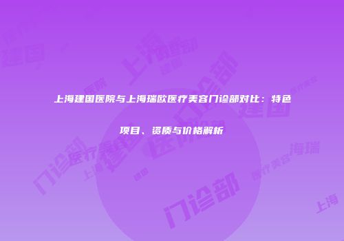 上海建国医院与上海瑞欧医疗美容门诊部对比：特色项目、资质与价格解析