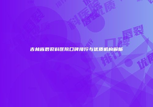 吉林省唇裂科医院口碑排行与优质机构解析