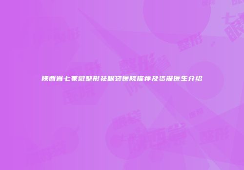 陕西省七家微整形祛眼袋医院推荐及资深医生介绍