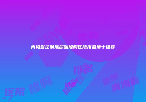 青海省注射玻尿酸隆胸医院排名前十推荐