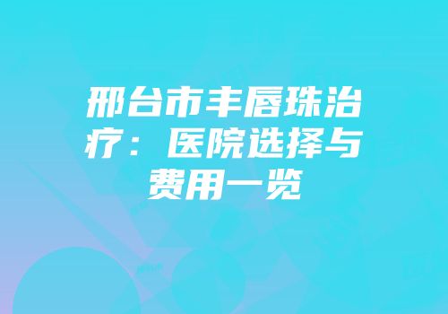 邢台市丰唇珠治疗：医院选择与费用一览