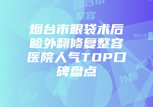 烟台市眼袋术后睑外翻修复整容医院人气TOP口碑盘点