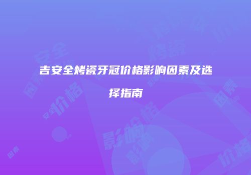 吉安全烤瓷牙冠价格影响因素及选择指南