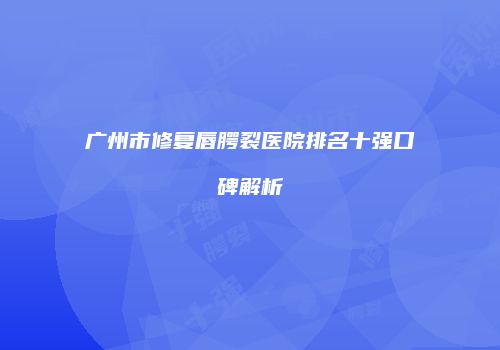 广州市修复唇腭裂医院排名十强口碑解析