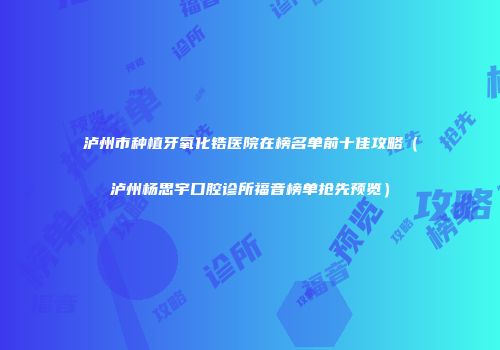 泸州市种植牙氧化锆医院在榜名单前十佳攻略（泸州杨思宇口腔诊所福音榜单抢先预览）