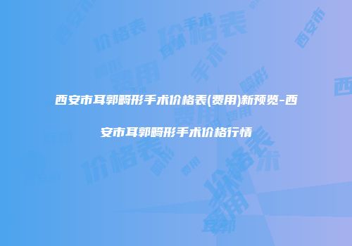 西安市耳郭畸形手术价格表(费用)新预览-西安市耳郭畸形手术价格行情