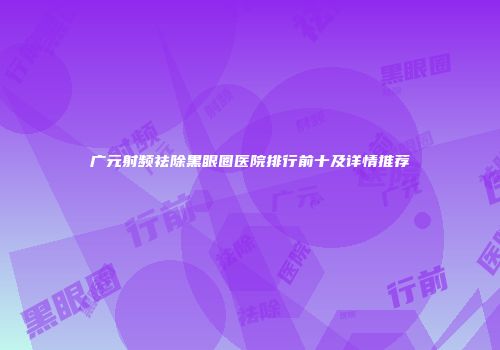 广元射频祛除黑眼圈医院排行前十及详情推荐