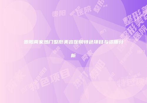 贵阳两家热门整形美容医院特色项目与资质分析