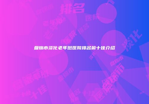 盘锦市淡化老年斑医院排名前十佳介绍