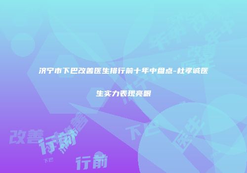 济宁市下巴改善医生排行前十年中盘点-杜孝诚医生实力表现亮眼