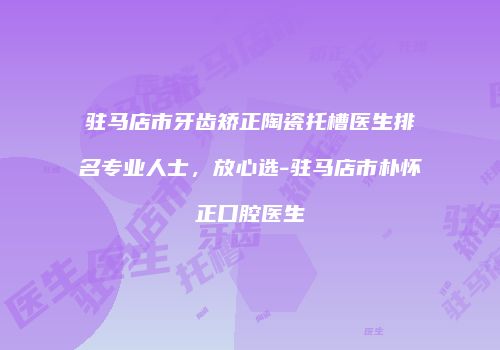驻马店市牙齿矫正陶瓷托槽医生排名专业人士，放心选-驻马店市朴怀正口腔医生