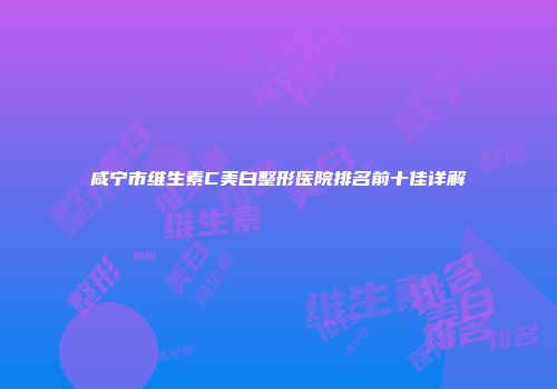 咸宁市维生素C美白整形医院排名前十佳详解