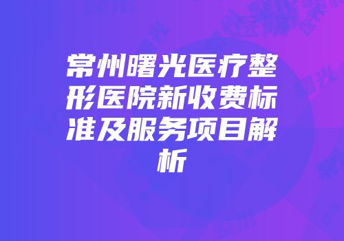 常州曙光医疗整形医院新收费标准及服务项目解析