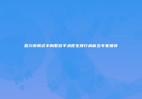 嘉兴市韩式丰胸整容手术医生排行榜前五专家推荐