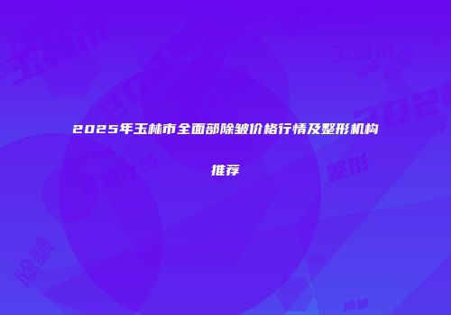 2025年玉林市全面部除皱价格行情及整形机构推荐