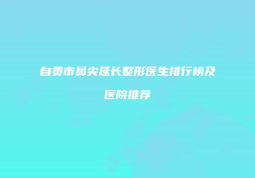 自贡市鼻尖延长整形医生排行榜及医院推荐