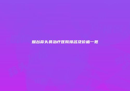 烟台蒜头鼻治疗医院排名及价格一览